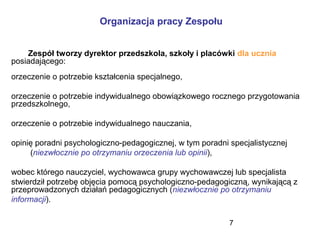 7
Organizacja pracy Zespołu
Zespół tworzy dyrektor przedszkola, szkoły i placówki dla ucznia
posiadającego:
orzeczenie o potrzebie kształcenia specjalnego,
orzeczenie o potrzebie indywidualnego obowiązkowego rocznego przygotowania
przedszkolnego,
orzeczenie o potrzebie indywidualnego nauczania,
opinię poradni psychologiczno-pedagogicznej, w tym poradni specjalistycznej
(niezwłocznie po otrzymaniu orzeczenia lub opinii),
wobec którego nauczyciel, wychowawca grupy wychowawczej lub specjalista
stwierdził potrzebę objęcia pomocą psychologiczno-pedagogiczną, wynikającą z
przeprowadzonych działań pedagogicznych (niezwłocznie po otrzymaniu
informacji).
 