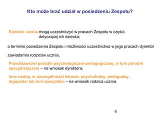 8
Kto może brać udział w posiedzeniu Zespołu?
Rodzice ucznia mogą uczestniczyć w pracach Zespołu w części
dotyczącej ich dziecka;
o terminie posiedzenia Zespołu i możliwości uczestnictwa w jego pracach dyrektor
zawiadamia rodziców ucznia,
Przedstawiciel poradni psychologiczno-pedagogicznej, w tym poradni
specjalistycznej – na wniosek dyrektora;
Inne osoby, w szczególności lekarze, psycholodzy, pedagodzy,
logopedzi lub inni specjaliści – na wniosek rodzica ucznia.
 