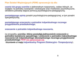 9
Plan Działań Wspierających (PDW) opracowuje się dla:
ucznia lub grupy uczniów o jednorodnym rozpoznaniu, wobec których, ze
względu na potrzeby rozwojowe i edukacyjne oraz możliwości psychofizyczne,
określono potrzebę objęcia pomocą psychologiczno-pedagogiczną;
posiadającego opinię poradni psychologiczno-pedagogicznej, w tym poradni
specjalistycznej;
posiadającego orzeczenie o potrzebie indywidualnego rocznego
przygotowania przedszkolnego;
orzeczenie o potrzebie indywidualnego nauczania,
(w przypadku uczniów, którzy posiadają jednocześnie orzeczenie o
potrzebie kształcenia specjalnego i orzeczenie o potrzebie indywidualnego
nauczania lub indywidualnego obowiązkowego rocznego przygotowania
przedszkolnego PDW nie opracowuje się.
Uczniowie ci mają Indywidualny Program Edukacyjno -Terapeutyczny).
 
