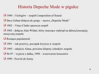 6
Historia Depeche Mode w pigułce
 1980 - 3 kolegów – zespół Composition of Sound
 Dave Gahan dołącza do grupy – nazwa „Depeche Mode”
 1982 – Vince Clarke opuszcza zespół
 1983 - dołącza Alan Wilder, który znacząco wpłynął na dalszą koncepcję
muzyczną zespołu
 Rosnąca popularność
 1991 – rok przerwy, początek kryzysu w zespole
 1995 – odejście Alana, poważne kłopoty członków zespołu
 96-97 – wyjście z dołka, 1998 – wznowienie koncertów
 1999 - Powrót do formy
 