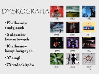 8
DYSKOGRAFIA
• 12 albumów
studyjnych
• 6 albumów
koncertowych
• 10 albumów
kompilacyjnych
• 57 singli
• 75 wideoklipów
1981 1982 1983
1984 1986 1987
1990 1993 1997
2001 2005 2009
 