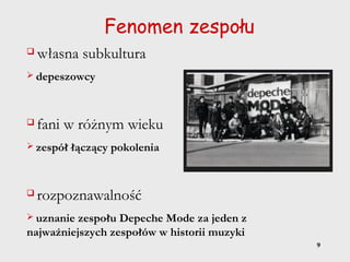 9
Fenomen zespołu
 własna subkultura
 depeszowcy
 fani w różnym wieku
 zespół łączący pokolenia
 rozpoznawalność
 uznanie zespołu Depeche Mode za jeden z
najważniejszych zespołów w historii muzyki
 