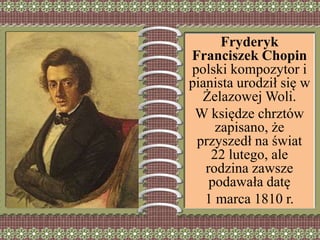 Fryderyk
Franciszek Chopin
polski kompozytor i
pianista urodził się w
Żelazowej Woli.
W księdze chrztów
zapisano, że
przyszedł na świat
22 lutego, ale
rodzina zawsze
podawała datę
1 marca 1810 r.
 