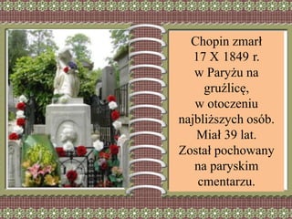 Chopin zmarł
17 X 1849 r.
w Paryżu na
gruźlicę,
w otoczeniu
najbliższych osób.
Miał 39 lat.
Został pochowany
na paryskim
cmentarzu.
 