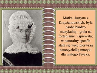 Matka, Justyna z
Krzyżanowskich, była
osobą bardzo
muzykalną - grała na
fortepianie i śpiewała;
w naturalny sposób
stała się więc pierwszą
nauczycielką muzyki
dla małego Frycka.
 