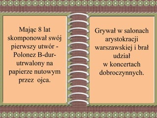 Mając 8 lat
skomponował swój
pierwszy utwór -
Polonez B-dur-
utrwalony na
papierze nutowym
przez ojca.
Grywał w salonach
arystokracji
warszawskiej i brał
udział
w koncertach
dobroczynnych.
 