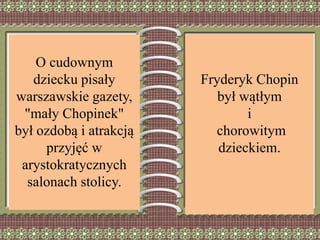 Fryderyk Chopin
był wątłym
i
chorowitym
dzieckiem.
O cudownym
dziecku pisały
warszawskie gazety,
"mały Chopinek"
był ozdobą i atrakcją
przyjęć w
arystokratycznych
salonach stolicy.
 