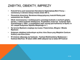 ZABYTKI, OBIEKTY, IMPREZY
• Kościół farny pod wezwaniem Narodzenia Najświętszej Marii Panny -
wzniesiony w okresie lokacji miasta około XIV w.
• Pierwotnie drewniany. Barokowo-klasycystyczny kościół filialny pod
wezwaniem św. Krzyża.
• Obok neorenesansu i neoklasycyzmu powstają budowle o cechach gotyku,
baroku, a także budowle eklektyczne. Przykładem może być budynek Sądu
Powiatowego z 1904 r, a przykładami stylu secesji jest kamienica w Rynku nr
20 i zespół budynków Szpitala Miejskiego nr 1.
• Na terenie Mysłowic znajduję się muzea: Pożarnictwa, Misyjne i Miasta
Mysłowic
• Kolejnym obiektem kulturalnym są kina: kino Oscar przy Miejskim Centrum
Kultury oraz Kino Znicz.
• W mieście odbywają się festiwale: Festiwal Multimedialny Mediawave i
festiwal AlterFest. W latach 2006–2009 odbywał się tu także Off Festival
W S B
 