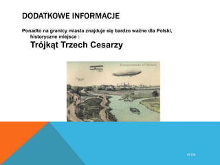 DODATKOWE INFORMACJE
Ponadto na granicy miasta znajduje się bardzo ważne dla Polski,
historyczne miejsce :
Trójkąt Trzech Cesarzy
W S B
 