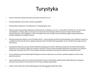 Turystyka
• Centrum Informacji Turystycznej mieści się w Rynku w kamienicy nr 14.
• Wrocław odwiedza rocznie około 3 miliony turystów[67].
• We Wrocławiu funkcjonuje "Free Walking Tour" (freewalkingtour.com).
• Miasto posiada wiele punktów widokowych zlokalizowanych na zabytkach, są to m.in.: wieża północna Katedry św. Jana Chrzciciela,
wieża Bazyliki św. Elżbiety, Wieża matematyczna Uniwersytetu Wrocławskiego, Mostek Czarownic między wieżami Katedry
polskokatolickiej św. Marii Magdaleny. Także na 49 piętrze Sky Tower znajduje się punkt widokowy będący najwyżej położonym
punktem widokowym na budowli w Polsce.
• Wrocław posiada dwa obiekty na liście Pomników Historii – najcenniejszego wyróżnienia przyznawanego w kraju obiektom uznanym za
szczególnie wartościowe dla kultury, będących pod patronatem Prezydenta Rzeczypospolitej. Są nimi: Zespół historycznego centrum i
Hala Stulecia.
• Dużą popularnością cieszą się rejsy statkami białej floty, pływającymi po Odrze. Głównymi przystaniami są Przystań Zwierzyniecka i
Przystań przy Hali Targowej. Popularnym sposobem zwiedzania miasta są także przejażdżki zabytkowymi tramwajami oraz odkrytym
zabytkowym autobusem Jelcz RTO. Innym ciekawym sposobem zwiedzania miasta jest poszukiwanie wrocławskich krasnali.
• Licznie odwiedzany jest wrocławski Ogród Zoologiczny, który jest najstarszym zoo w Polsce i posiada największą w Polsce liczbę
gatunków zwierząt.
• Często odwiedzane są także nocne pokazy Wrocławskiej Fontanny multimedialnej, Ogród Japoński, Ogród Botaniczny, Aquapark
Wrocław, Kraina Miniatur, Park dinozaurów, Park linowy na Wyspie Opatowickiej.
• Częstym celem wycieczek turystów odwiedzających Wrocław jest także pobliska góra Ślęża.
WSB
 