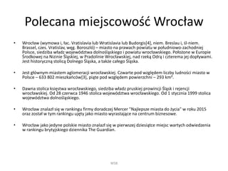 Polecana miejscowość Wrocław
• Wrocław (wymowa i, łac. Vratislavia lub Wratislavia lub Budorgis[4], niem. Breslau i, śl-niem.
Brassel, czes. Vratislav, węg. Boroszló) – miasto na prawach powiatu w południowo-zachodniej
Polsce, siedziba władz województwa dolnośląskiego i powiatu wrocławskiego. Położone w Europie
Środkowej na Nizinie Śląskiej, w Pradolinie Wrocławskiej, nad rzeką Odrą i czterema jej dopływami.
Jest historyczną stolicą Dolnego Śląska, a także całego Śląska.
• Jest głównym miastem aglomeracji wrocławskiej. Czwarte pod względem liczby ludności miasto w
Polsce – 633 802 mieszkańców[3], piąte pod względem powierzchni – 293 km².
• Dawna stolica księstwa wrocławskiego, siedziba władz pruskiej prowincji Śląsk i rejencji
wrocławskiej. Od 28 czerwca 1946 stolica województwa wrocławskiego. Od 1 stycznia 1999 stolica
województwa dolnośląskiego.
• Wrocław znalazł się w rankingu firmy doradczej Mercer "Najlepsze miasta do życia" w roku 2015
oraz został w tym rankingu ujęty jako miasto wyrastające na centrum biznesowe.
• Wrocław jako jedyne polskie miasto znalazł się w pierwszej dziesiątce miejsc wartych odwiedzenia
w rankingu brytyjskiego dziennika The Guardian.
WSB
 