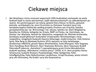 Ciekawe miejsca
• We Wrocławiu mimo zniszczeń wojennych (70% budynków) zachowało się wiele
budowli bądź w stanie pierwotnym, bądź odrestaurowanych czy odbudowanych po
wojnie. Do wyróżniających się należą: gotycki Stary Ratusz na Rynku, gotyckie
kościoły: archikatedra św. Jana Chrzciciela na Ostrowie Tumskim (przy niej
barokowa kaplica Elektorska według projektu Fischera von Erlacha), katedra
greckokatolicka pw. św. Wincentego i św. Jakuba, katedra św. Marii Magdaleny,
bazylika św. Elżbiety, kolegiata św. Krzyża, NMP na Piasku, św. Stanisława, św.
Doroty i św. Wacława, kościół św. Wojciecha, neogotycki św. Michała Archanioła;
barokowy zespół głównych budynków Uniwersytetu Wrocławskiego z Aulą
Leopoldina; neogotycki budynek Dworca Głównego; modernistyczne: Hala Stulecia
(proj. Max Berg na Wystawę Stulecia 1913; wpisana na listę światowego
dziedzictwa UNESCO), gmach Opery Wrocławskiej, hotel Monopol, Hala Targowa,
Dom Handlowy Braci Barasch, Dom Towarowy Renoma, Dom Towarowy Rudolf
Petersdorff (obecnie „Kameleon”) zaprojektowany przez Ericha Mendelsohna,
budynki wystawy „Mieszkanie i miejsce pracy” (1929, m.in. dom projektu Hansa
Scharouna), budynki Browaru Piastowskiego, Pałac Spätgenów, Pałac
Schaffgotschów, Pałac Ballestremów, Landeshaus, Urząd Pocztowy, wieże ciśnień
przy alei Wiśniowej, Na Grobli i przy alei Kasprowicza.
WSB
 