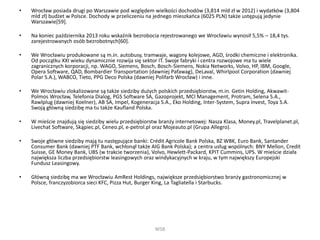 • Wrocław posiada drugi po Warszawie pod względem wielkości dochodów (3,814 mld zł w 2012) i wydatków (3,804
mld zł) budżet w Polsce. Dochody w przeliczeniu na jednego mieszkańca (6025 PLN) także ustępują jedynie
Warszawie[59].
• Na koniec października 2013 roku wskaźnik bezrobocia rejestrowanego we Wrocławiu wynosił 5,5% – 18,4 tys.
zarejestrowanych osób bezrobotnych[60].
• We Wrocławiu produkowane są m.in. autobusy, tramwaje, wagony kolejowe, AGD, środki chemiczne i elektronika.
Od początku XXI wieku dynamicznie rozwija się sektor IT. Swoje fabryki i centra rozwojowe ma tu wiele
zagranicznych korporacji, np. WAGO, Siemens, Bosch, Bosch-Siemens, Nokia Networks, Volvo, HP, IBM, Google,
Opera Software, QAD, Bombardier Transportation (dawniej Pafawag), DeLaval, Whirlpool Corporation (dawniej
Polar S.A.), WABCO, Tieto, PPG Deco Polska (dawniej Polifarb Wrocław) i inne.
• We Wrocławiu zlokalizowane są także siedziby dużych polskich przedsiębiorstw, m.in. Getin Holding, Akwawit-
Polmos Wrocław, Telefonia Dialog, PGS Software SA, Gazoprojekt, MCI Management, Protram, Selena S.A.,
Rawlplug (dawniej Koelner), AB SA, Impel, Kogeneracja S.A., Eko Holding, Inter-System, Supra Invest, Toya S.A.
Swoją główną siedzibę ma tu także Kaufland Polska.
• W mieście znajdują się siedziby wielu przedsiębiorstw branży internetowej: Nasza Klasa, Money.pl, Travelplanet.pl,
Livechat Software, Skąpiec.pl, Ceneo.pl, e-petrol.pl oraz Mojeauto.pl (Grupa Allegro).
• Swoje główne siedziby mają tu następujące banki: Crédit Agricole Bank Polska, BZ WBK, Euro Bank, Santander
Consumer Bank (dawniej PTF Bank, wchłonął także AIG Bank Polska); a centra usług wspólnych: BNY Mellon, Credit
Suisse, GE Money Bank, UBS (w trakcie tworzenia), Volvo, Hewlett-Packard, KPIT Cummins, UPS. W mieście działa
największa liczba przedsiębiorstw leasingowych oraz windykacyjnych w kraju, w tym największy Europejski
Fundusz Leasingowy.
• Główną siedzibę ma we Wrocławiu AmRest Holdings, największe przedsiębiorstwo branży gastronomicznej w
Polsce, franczyzobiorca sieci KFC, Pizza Hut, Burger King, La Tagliatella i Starbucks.
WSB
 