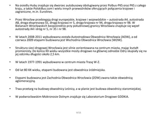 • Na osiedlu Huby znajduje się dworzec autobusowy obsługiwany przez Polbus-PKS oraz PKS z całego
kraju, a także PolskiBus.com i wielu innych przewoźników oferujących połączenia krajowe i
zagraniczne, m.in. Eurolines.
• Przez Wrocław przebiegają drogi europejskie, krajowe i wojewódzkie – autostrada A4, autostrada
A8, droga ekspresowa S5, droga krajowa nr 5, droga krajowa nr 94, droga krajowa nr 98. W
Bielanach Wrocławskich bezpośrednio przy południowej granicy Wrocławia znajduje się węzeł
autostrady A4 i dróg nr 5, nr 35 i nr 98.
• W latach 2008-2011 wybudowana została Autostradowa Obwodnica Wrocławia (AOW), a od
czerwca 2009 etapami budowana jest Wschodnia Obwodnica Wrocławia (WOW).
• Struktura sieci drogowej Wrocławia jest silnie zorientowana na centrum miasta, mając kształt
promienisty. Do końca XX wieku wszystkie mosty drogowe na głównej odnodze Odry skupiały się na
jej odcinku długości około 2,5 km.
• W latach 1977-1991 wybudowano w centrum miasta Trasę W-Z.
• Od lat 80 XX wieku, etapami budowana jest obwodnica śródmiejska.
• Etapami budowana jest Zachodnia Obwodnica Wrocławia (ZOW) zwana także obwodnicą
aglomeracyjną.
• Trwa przetarg na budowę obwodnicy Leśnicy, a w planie jest budowa obwodnicy staromiejskiej.
• W podwrocławskim Mokronosie Dolnym znajduje się Laboratorium Drogowe GDDKiA.
WSB
 