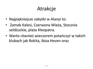 Atrakcje
• Najpiękniejsze zabytki w Alanyi to:
• Zamek Kalesi, Czerwona Wieża, Stocznie
seldżuckie, plaża Kleopatra.
• Warto również wieczorem potańczyć w takich
klubach jak Rokita, Ibiza Heven oraz
WSB
 