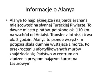 Informacje o Alanya
• Alanya to najpiękniejsza i najbardziej znana
miejscowość na słynnej Tureckiej Riwierze. To
dawne miasto piratów, położone ok. 110 km
na wschód od Antalyi. Transfer z lotniska trwa
ok. 2 godzin. Alanya to przede wszystkim
potężna skała dumnie wystajaca z morza. Po
przekroczeniu ufortyfikowanych murów
znajdziecie się Państwo w centrum do
złudzenia przypominającym kurort na
Lazurowym
WSB
 