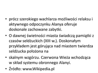 • prócz szerokiego wachlarza możliwości relaksu i
aktywnego odpoczynku Alanya oferuje
doskonale zachowane zabytki.
• O dawnej świetności miasta świadczą pamiątki z
czasów seldżuckich (XIII w.). Doskonałym
przykładem jest górująca nad miastem twierdza
seldżucka położona na
• skalnym wzgórzu. Czerwona Wieża wchodząca
w skład systemu obronnego Alanyi.
• Źródło: www.Wikipedia.plWSB
 