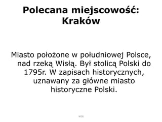 Polecana miejscowość:
Kraków
Miasto położone w południowej Polsce,
nad rzeką Wisłą. Był stolicą Polski do
1795r. W zapisach historycznych,
uznawany za główne miasto
historyczne Polski.
WSB
 