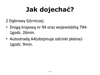 Jak dojechać?
Z Dąbrowy Górniczej:
• Drogą krajową nr 94 oraz wojewódzką 794-
1godz. 26min.
• Autostradą A4(obejmuje odcinki płatne)-
1godz. 9min.
WSB
 