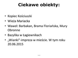 Ciekawe obiekty:
• Kopiec Kościuszki
• Wieża Mariacka
• Wawel: Barbakan, Brama Floriańska, Mury
Obronne
• Bazylika w Łagiewnikach
• „Wianki”-impreza w mieście. W tym roku
20.06.2015
WSB
 