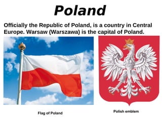 Poland
Officially the Republic of Poland, is a country in Central
Europe. Warsaw (Warszawa) is the capital of Poland.
Flag of Poland Polish emblem
 