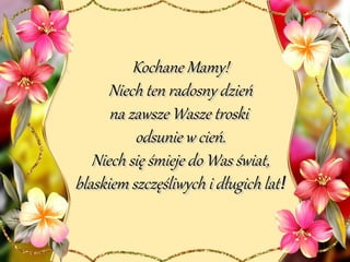 Kochane Mamy!Kochane Mamy!
Niech ten radosny dzieńNiech ten radosny dzień
na zawsze Wasze troskina zawsze Wasze troski
odsunie w cień.odsunie w cień.
Niech się śmieje do Was świat,Niech się śmieje do Was świat,
blaskiem szczęśliwych i długich latblaskiem szczęśliwych i długich lat!!
 