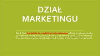 DZIAŁ
MARKETINGU
Jakub Fijas Specjalista ds. marketingu internetowego Jakub jest odpowiedzialny
za wizerunek naszej firmy, promocję marki oraz reklamę Domu OZE w Internecie.
Pracowity i pomysłowy, potrafi każdą myśl przekuć w internetową rzeczywistość.
 
