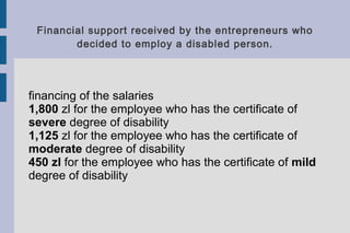 Financial support received by the entrepreneurs who
decided to employ a disabled person.
financing of the salaries
1,800 zl for the employee who has the certificate of
severe degree of disability
1,125 zl for the employee who has the certificate of
moderate degree of disability
450 zl for the employee who has the certificate of mild
degree of disability
 
