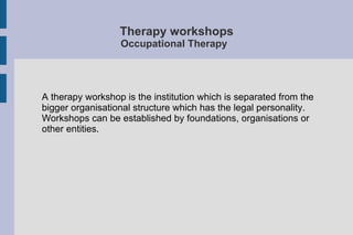 Therapy workshops
Occupational Therapy
A therapy workshop is the institution which is separated from the
bigger organisational structure which has the legal personality.
Workshops can be established by foundations, organisations or
other entities.
 