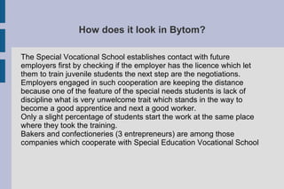 How does it look in Bytom?
The Special Vocational School establishes contact with future
employers first by checking if the employer has the licence which let
them to train juvenile students the next step are the negotiations.
Employers engaged in such cooperation are keeping the distance
because one of the feature of the special needs students is lack of
discipline what is very unwelcome trait which stands in the way to
become a good apprentice and next a good worker.
Only a slight percentage of students start the work at the same place
where they took the training.
Bakers and confectioneries (3 entrepreneurs) are among those
companies which cooperate with Special Education Vocational School
 