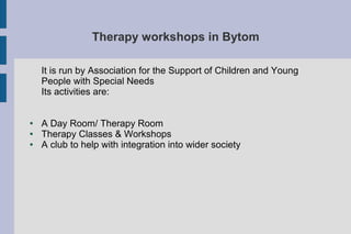 Therapy workshops in Bytom
It is run by Association for the Support of Children and Young
People with Special Needs
Its activities are:
● A Day Room/ Therapy Room
● Therapy Classes & Workshops
● A club to help with integration into wider society
 