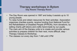 Therapy workshops in Bytom
Day Room/ Therapy Room
● The Day Room was opened in 1997 and today it assists up to 10
young people.
● To raise funds and obtain resources for their activities Association
organizes charities events, receive funding from National Fund for
the Rehabilitation of Disabled People (PFRON), from donations, by
selling charity gift tokens and crafts hand-made by our pupils.
● The main aim of the therapy units is to create and provide various
activities to prepare children for their next, more difficult, step -
Therapy Classes & Workshop.
● The classes run every day from 7 AM until 3 PM
 