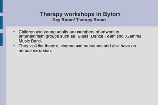 Therapy workshops in Bytom
Day Room/ Therapy Room
● Children and young adults are members of artwork or
entertainment groups such as ”Glass” Dance Team and „Gamma”
Music Band,
● They visit the theatre, cinema and museums and also have an
annual excursion.
 