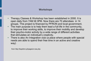 Workshops
● Therapy Classes & Workshop has been established in 2000. It is
open daily from 7AM till 3PM. Now there are 70 attendees in 14
groups. This project is financed by PFRON and local government.
● The main purpose is to help them lead a full life in the community,
to improve their working skills, to improve their mobility and develop
their psycho-motor activity by a wide range of different activities
that stimulates an individual’s creativity.
● There is also An Integration club (a place where people with special
needs are able to spend their free time in an active and creative
way)
from http://bspdimn.pl/pages/o-nas.php
 