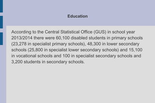 Education
According to the Central Statistical Office (GUS) in school year
2013/2014 there were 60,100 disabled students in primary schools
(23,278 in specialist primary schools), 48,300 in lower secondary
schools (25,800 in specialist lower secondary schools) and 15,100
in vocational schools and 100 in specialist secondary schools and
3,200 students in secondary schools.
 