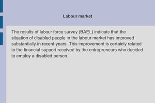 Labour market
The results of labour force survey (BAEL) indicate that the
situation of disabled people in the labour market has improved
substantially in recent years. This improvement is certainly related
to the financial support received by the entrepreneurs who decided
to employ a disabled person.
 
