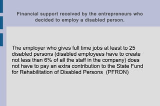 Financial support received by the entrepreneurs who
decided to employ a disabled person.
The employer who gives full time jobs at least to 25
disabled persons (disabled employees have to create
not less than 6% of all the staff in the company) does
not have to pay an extra contribution to the State Fund
for Rehabilitation of Disabled Persons (PFRON)
 