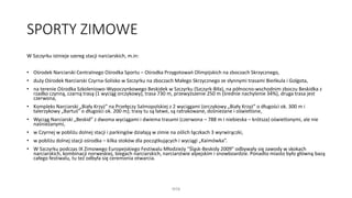 SPORTY ZIMOWE
W Szczyrku istnieje szereg stacji narciarskich, m.in:
• Ośrodek Narciarski Centralnego Ośrodka Sportu – Ośrodka Przygotowań Olimpijskich na zboczach Skrzycznego,
• duży Ośrodek Narciarski Czyrna-Solisko w Szczyrku na zboczach Małego Skrzycznego ze słynnymi trasami Bieńkula i Golgota,
• na terenie Ośrodka Szkoleniowo-Wypoczynkowego Beskidek w Szczyrku (Szczyrk-Biła), na północno-wschodnim zboczu Beskidka z
rzadko czynną, czarną trasą (1 wyciąg orczykowy), trasa 730 m, przewyższenie 250 m (średnie nachylenie 34%), druga trasa jest
czerwona,
• Kompleks Narciarski „Biały Krzyż” na Przełęczy Salmopolskiej z 2 wyciągami (orczykowy „Biały Krzyż” o długości ok. 300 m i
talerzykowy „Bartuś” o długości ok. 200 m); trasy tu są łatwe, są ratrakowane, dośnieżane i oświetlone,
• Wyciąg Narciarski „Beskid” z dwoma wyciągami i dwiema trasami (czerwona – 788 m i niebieska – krótsza) oświetlonymi, ale nie
naśnieżanymi,
• w Czyrnej w pobliżu dolnej stacji i parkingów działają w zimie na oślich łączkach 3 wyrwirączki,
• w pobliżu dolnej stacji ośrodka – kilka stoków dla początkujących i wyciągi „Kaimówka”.
• W Szczyrku podczas IX Zimowego Europejskiego Festiwalu Młodzieży "Śląsk-Beskidy 2009" odbywały się zawody w skokach
narciarskich, kombinacji norweskiej, biegach narciarskich, narciarstwie alpejskim i snowboardzie. Ponadto miasto było główną bazą
całego festiwalu, tu też odbyła się ceremonia otwarcia.
WSB
 