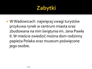  WWadowicach najwięcej uwagi turystów
przykuwa rynek w centrum miasta oraz
zbudowana na nim świątynia im. Jana Pawła
II.W mieście zwiedzić można dom rodzinny
papieża Polaka oraz muzeum poświęcone
jego osobie.
WSB
 