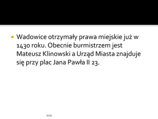  Wadowice otrzymały prawa miejskie już w
1430 roku. Obecnie burmistrzem jest
Mateusz Klinowski a Urząd Miasta znajduje
się przy plac Jana Pawła II 23.
WSB
 