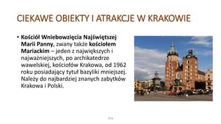 CIEKAWE OBIEKTY I ATRAKCJE W KRAKOWIE
• Kościół Wniebowzięcia Najświętszej
Marii Panny, zwany także kościołem
Mariackim – jeden z największych i
najważniejszych, po archikatedrze
wawelskiej, kościołów Krakowa, od 1962
roku posiadający tytuł bazyliki mniejszej.
Należy do najbardziej znanych zabytków
Krakowa i Polski.
WSB
 