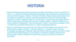 • Historia Krakowa jako zorganizowanego ośrodka miejskiego zaczyna się około VII–
VIII w. n.e. Do dziś możemy podziwiać pozostałości po pierwszych mieszkańcach w
postaci dwóch kopców: Krakusa i Wandy. Ośrodek władzy od początku skupiał się
na wzgórzu wawelskim. Jedną z przełomowych dat w historii miasta była jego
lokacja na prawie magdeburskim 5 czerwca 1257 r. Uformował się wtedy obecny
układ urbanistyczny Starego Miasta oraz siedziba władcy – Wawel. Położenie na
styku szlaków handlowych: z Rusi do Niemiec i Czech, z Pomorza do Węgier, Turcji
i na Bałkany, pozwoliło Krakowowi na szybki rozwój gospodarczy.
• Okres szczytowego rozwoju ówczesnej stolicy Polski przypada na wieki XV i XVI.
Kraków był w owych czasach – tak, jak i obecnie – miastem nauki i kultury.
Przyciągał największych artystów, których dzieła możemy podziwiać do dziś: ołtarz
mariacki dłuta Wita Stwosza czy krużganki na Wawelu projektu Bartolomeo
Berrecciego. Historia Krakowa nierozerwalnie łączy się z dziejami państwa
polskiego.
WSB
 