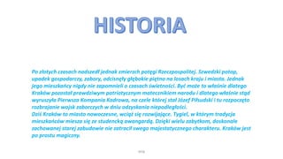 WSB
Po złotych czasach nadszedł jednak zmierzch potęgi Rzeczpospolitej. Szwedzki potop,
upadek gospodarczy, zabory, odcisnęły głębokie piętno na losach kraju i miasta. Jednak
jego mieszkańcy nigdy nie zapomnieli o czasach świetności. Być może to właśnie dlatego
Kraków pozostał prawdziwym patriotycznym matecznikiem narodu i dlatego właśnie stąd
wyruszyła Pierwsza Kompania Kadrowa, na czele której stał Józef Piłsudski i tu rozpoczęto
rozbrajanie wojsk zaborczych w dniu odzyskania niepodległości.
Dziś Kraków to miasto nowoczesne, wciąż się rozwijające. Tygiel, w którym tradycja
mieszkańców miesza się ze studencką awangardą. Dzięki wielu zabytkom, doskonale
zachowanej starej zabudowie nie zatracił swego majestatycznego charakteru. Kraków jest
po prostu magiczny.
 