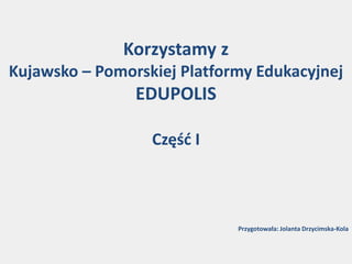 Korzystamy z
Kujawsko – Pomorskiej Platformy Edukacyjnej
EDUPOLIS
Część I
Przygotowała: Jolanta Drzycimska-Kola
 