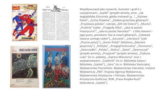 Współpracował jako rysownik, ilustrator i grafi k z
czasopismami: „Szpilki” (projekt winiety, serie: „Jak
wyglądałaby Gioconda, gdyby malowali ją…”, „Stylowe
fotele”, „Cechy Polaków”, „Siedem grzechów głównych”,
„Przysłowia polskie”, rubryka „Zefi rek historii”), „Mucha”,
„Przekrój” (cykle: „Przygody Otka”, „Jaka to postać
historyczna?”, „Jaka to postać literacka?” - z Otto Axerem i
jego psem, jamnikiem Taxi w rolach głównych, „Człowiek
stwarza samego siebie”), „Karuzela”, „Literatura” (cykl
„Pisarze polscy”), „Kurier Polski” (felietony „Zdaniem
pesymisty”), „Polityka”, „Przegląd Kulturalny”, „Panorama”,
„Zwierciadło”, „Polska”, „Stolica”, „Świat”, „Świerszczyk”
(projekt winiety), „Przyjaciel” (projekt winiety), „Trybuna
Ludu” (m.in. plakaty), „Express Wieczorny” oraz z
wydawnictwami: „Czytelnik” (m.in. Biblioteka Satyry i
Biblioteka „Szpilek”), „Iskry” (m.in. Biblioteka Stańczyka),
Wydawnictwo Poznańskie, Wydawnictwo Literackie, Instytut
Wydawniczy „PAX”, Krajowa Agencja Wydawnicza,
Wydawnictwa Artystyczne i Filmowe, Wydawnictwo
Artystyczno-Graficzne, RSW „Prasa-Książka-Ruch”
(Kalendarze „Szpilek”).
 