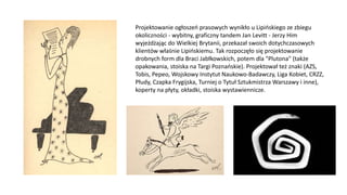 Projektowanie ogłoszeń prasowych wynikło u Lipińskiego ze zbiegu
okoliczności - wybitny, graficzny tandem Jan Levitt - Jerzy Him
wyjeżdżając do Wielkiej Brytanii, przekazał swoich dotychczasowych
klientów właśnie Lipińskiemu. Tak rozpoczęło się projektowanie
drobnych form dla Braci Jabłkowskich, potem dla "Plutona" (także
opakowania, stoiska na Targi Poznańskie). Projektował też znaki (AZS,
Tobis, Pepeo, Wojskowy Instytut Naukowo-Badawczy, Liga Kobiet, CRZZ,
Płudy, Czapka Frygijska, Turniej o Tytuł Sztukmistrza Warszawy i inne),
koperty na płyty, okładki, stoiska wystawiennicze.
 