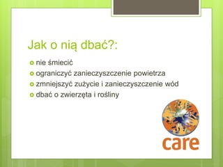 Jak o nią dbać?:
 nie śmiecić
 ograniczyć zanieczyszczenie powietrza
 zmniejszyć zużycie i zanieczyszczenie wód
 dbać o zwierzęta i rośliny
 