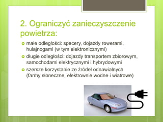 2. Ograniczyć zanieczyszczenie
powietrza:
 małe odległości: spacery, dojazdy rowerami,
hulajnogami (w tym elektronicznymi)
 długie odległości: dojazdy transportem zbiorowym,
samochodami elektrycznymi i hybrydowymi
 szersze korzystanie ze źródeł odnawialnych
(farmy słoneczne, elektrownie wodne i wiatrowe)
 