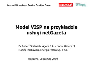 Internet / Broadband Service Provider Forum
Model VISP na przykładzie
usługi netGazeta
Warszawa, 28 czerwca 2004r
Dr Robert Stalmach, Agora S.A. - portal Gazeta.pl
Maciej Terlikowski, Energis Polska Sp. z o.o.
 