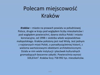 Polecam miejscowość
Kraków
Kraków-– miasto na prawach powiatu w południowej
Polsce, drugie w kraju pod względem liczby mieszkańców i
pod względem powierzchni, dawna stolica Polski i miasto
koronacyjne, od 1998 r. siedziba władz województwa
małopolskiego. Kraków położony jest nad Wisłą. Jest jednym
z najstarszych miast Polski, o ponadtysiącletniej historii, z
wieloma wartościowymi obiektami architektonicznymi.
Działa w nim wiele instytucji i placówek kulturalnych
gromadzących bezcenne zabytki. Powierzchnia wynosi
326,8 km². Kraków liczy 758 992 tys. mieszkańców.
WSB
 